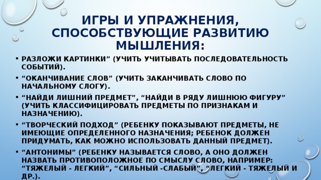 Игры и упражнения, способствующие развитию мышления: Разложи картинки” (учить учитывать последовательность событий). “ Оканчивание слов” (учить заканчивать слово по начальному слогу). “ Найди лишний предмет”, “Найди в ряду лишнюю фигуру” (учить классифицировать предметы по признакам и назначению). “ Творческий подход” (ребенку показывают предметы, не имеющие определенного назначения; ребенок должен придумать, как можно использовать данный предмет). “ Антонимы” (ребенку называется слово, а оно должен назвать противоположное по смыслу слово, например: “тяжелый - легкий”, “сильный -слабый”, “легкий - тяжелый и др.). “ Уникуб”, “Лото”. “Домино”, пазлы, конструкторы. Загадки. 