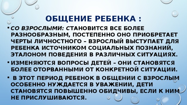 Общение ребенка : Со взрослыми: с тановится все более разнообразным, постепенно оно приобретает черты личностного – взрослый выступает для ребенка источником социальных познаний, эталоном поведения в различных ситуациях. Изменяются вопросы детей – они становятся более оторванными от конкретной ситуации.  В этот период ребенок в общении с взрослым особенно нуждается в уважении, дети становятся повышенно обидчивы, если к ним не прислушиваются. 