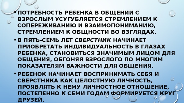 Потребность ребенка в общении с взрослым усугубляется стремлением к сопереживанию и взаимопониманию, стремлением к общности во взглядах. В пять-семь лет сверстник начинает приобретать индивидуальность в глазах ребенка, становиться значимым лицом для общения, обгоняя взрослого по многим показателям важности для общения. Ребенок начинает воспринимать себя и сверстника как целостную личность, проявлять к нему личностное отношение, постепенно к семи годам формируется круг друзей. 