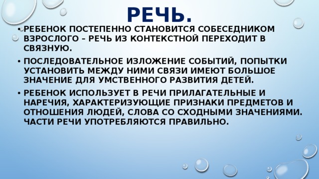 РЕЧЬ. Ребенок постепенно становится собеседником взрослого – речь из контекстной переходит в связную. Последовательное изложение событий, попытки установить между ними связи имеют большое значение для умственного развития детей. Ребенок использует в речи прилагательные и наречия, характеризующие признаки предметов и отношения людей, слова со сходными значениями. Части речи употребляются правильно. 