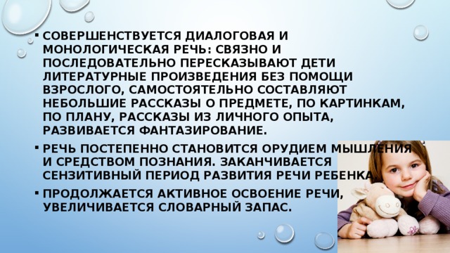Совершенствуется диалоговая и монологическая речь: связно и последовательно пересказывают дети литературные произведения без помощи взрослого, самостоятельно составляют небольшие рассказы о предмете, по картинкам, по плану, рассказы из личного опыта, развивается фантазирование. Речь постепенно становится орудием мышления и средством познания. Заканчивается сензитивный период развития речи ребенка. Продолжается активное освоение речи, увеличивается словарный запас. 