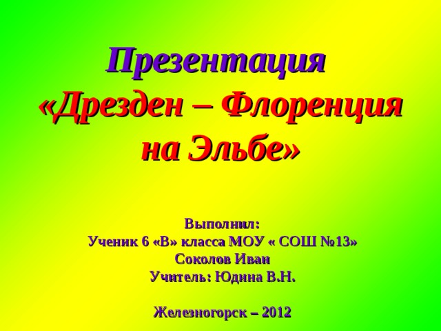 Презентация  «Дрезден – Флоренция на Эльбе» Выполнил: Ученик 6 «В» класса МОУ « СОШ №13» Соколов Иван Учитель: Юдина В.Н.  Железногорск – 2012  