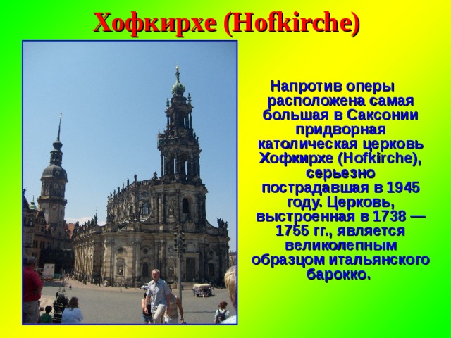 Хофкирхе (Hofkirche) Напротив оперы расположена самая большая в Саксонии придворная католическая церковь Хофкирхе (Hofkirche), серьезно пострадавшая в 1945 году. Церковь, выстроенная в 1738 — 1755 гг., является великолепным образцом итальянского барокко. 
