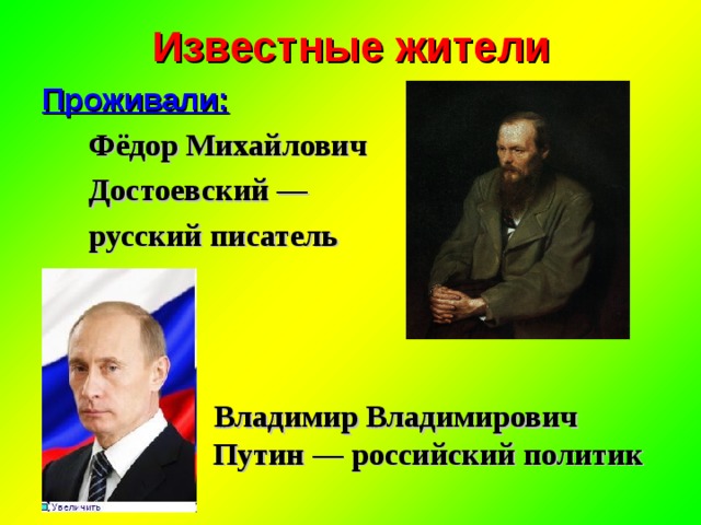 Известные жители Проживали:  Фёдор Михайлович  Достоевский —  русский писатель     Владимир Владимирович   Путин — российский политик  