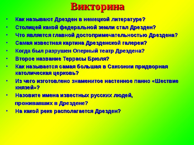 Викторина Как называют Дрезден в немецкой литературе? Столицей какой федеральной земли стал Дрезден? Что является главной достопримечательностью Дрездена? Самая известная картина Дрезденской галереи? Когда был разрушен Оперный театр Дрездена? Второе название Террасы Брюля? Как называется самая большая в Саксонии придворная католическая церковь? Из чего изготовлено знаменитое настенное панно «Шествие князей»? Назовите имена известных русских людей,  проживавших в Дрездене? На какой реке располагается Дрезден? 