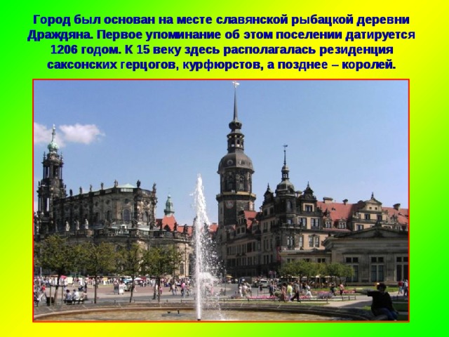 Город был основан на месте славянской рыбацкой деревни Драждяна. Первое упоминание об этом поселении датируется 1206 годом. К 15 веку здесь располагалась резиденция саксонских герцогов, курфюрстов, а позднее – королей. 