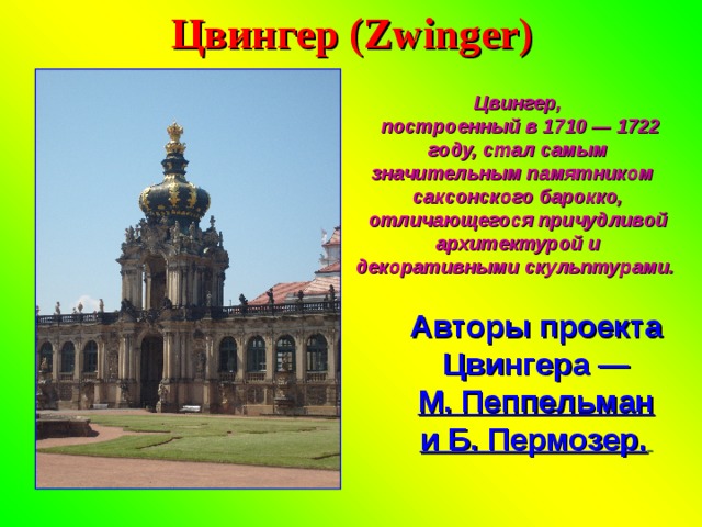 Цвингер (Zwinger) Цвингер,  построенный в 1710 — 1722 году, стал самым значительным памятником саксонского барокко, отличающегося причудливой архитектурой и декоративными скульптурами. Авторы проекта Цвингера — М. Пеппельман и Б. Пермозер.  