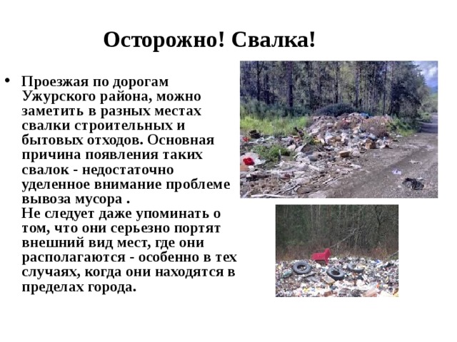 Осторожно! Свалка! Проезжая по дорогам Ужурского района, можно заметить в разных местах свалки строительных и бытовых отходов. Основная причина появления таких свалок - недостаточно уделенное внимание проблеме вывоза мусора .  Не следует даже упоминать о том, что они серьезно портят внешний вид мест, где они располагаются - особенно в тех случаях, когда они находятся в пределах города. 