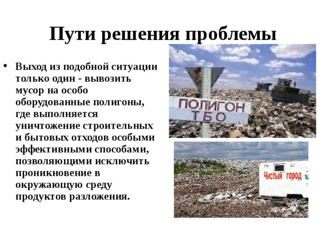Пути решения проблемы Выход из подобной ситуации только один - вывозить мусор на особо оборудованные полигоны, где выполняется уничтожение строительных и бытовых отходов особыми эффективными способами, позволяющими исключить проникновение в окружающую среду продуктов разложения.    
