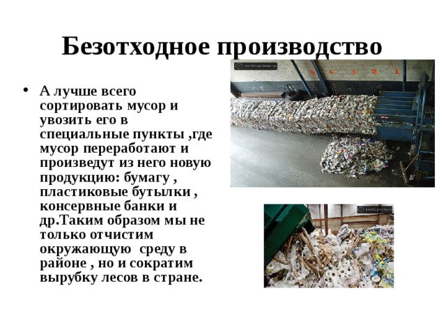 Безотходное производство А лучше всего сортировать мусор и увозить его в специальные пункты ,где мусор переработают и произведут из него новую продукцию: бумагу , пластиковые бутылки , консервные банки и др.Таким образом мы не только отчистим окружающую среду в районе , но и сократим вырубку лесов в стране. 