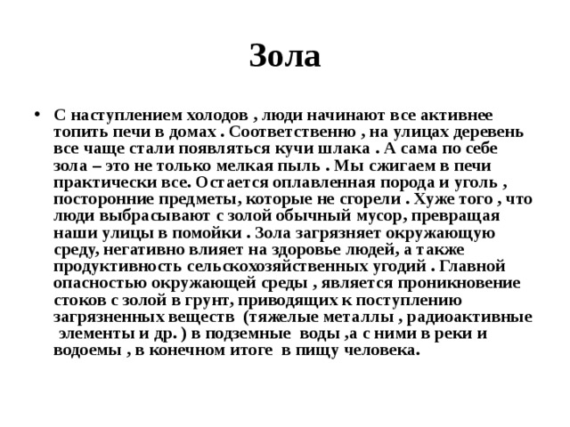 Зола С наступлением холодов , люди начинают все активнее топить печи в домах . Соответственно , на улицах деревень все чаще стали появляться кучи шлака . А сама по себе зола – это не только мелкая пыль . Мы сжигаем в печи практически все. Остается оплавленная порода и уголь , посторонние предметы, которые не сгорели . Хуже того , что люди выбрасывают с золой обычный мусор, превращая наши улицы в помойки . Зола загрязняет окружающую среду, негативно влияет на здоровье людей, а также продуктивность сельскохозяйственных угодий . Главной опасностью окружающей среды , является проникновение стоков с золой в грунт, приводящих к поступлению загрязненных веществ (тяжелые металлы , радиоактивные элементы и др. ) в подземные воды ,а с ними в реки и водоемы , в конечном итоге в пищу человека. 