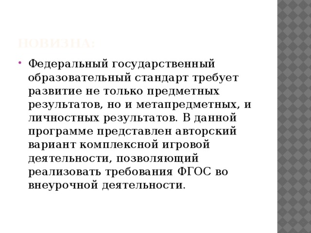 Новизна: Федеральный государственный образовательный стандарт требует развитие не только предметных результатов, но и метапредметных, и личностных результатов. В данной программе представлен авторский вариант комплексной игровой деятельности, позволяющий реализовать требования ФГОС во внеурочной деятельности. 