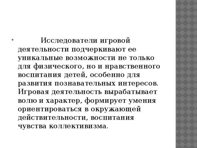           Исследователи игровой деятельности подчеркивают ее уникальные возможности не только для физического, но и нравственного воспитания детей, особенно для развития познавательных интересов. Игровая деятельность вырабатывает волю и характер, формирует умения ориентироваться в окружающей действительности, воспитания чувства коллективизма. 