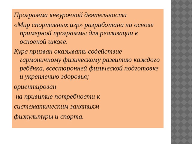 Программа внеурочной деятельности «Мир спортивных игр» разработана на основе примерной программы для реализации в основной школе. Курс призван оказывать содействие гармоничному физическому развитию каждого ребёнка, всесторонней физической подготовке и укреплению здоровья; ориентирован  на привитие потребности к систематическим занятиям физкультуры и спорта. 