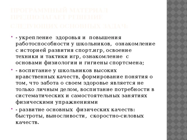 Программный материал  предполагает решение следующих основных задач:   - укрепление  здоровья и  повышения  работоспособности у школьников,  ознакомление с историей развития спорт.игр, освоение  техники и тактики игр, ознакомление  с основами физиологии и гигиены спортсмена; - воспитание у школьников высоких нравственных качеств, формирование понятия о том, что забота о своем здоровье является не только личным делом, воспитание потребности в систематических и самостоятельных занятиях физическими упражнениями - развитие основных  физических качеств: быстроты, выносливости,  скоростно-силовых качеств. 