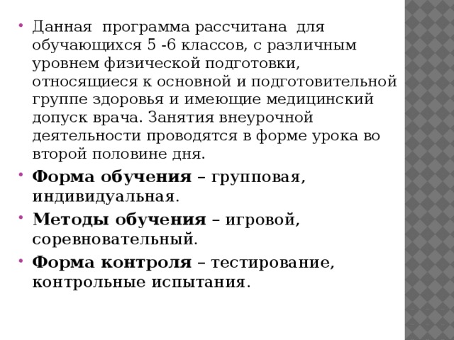 Данная  программа рассчитана  для обучающихся 5 -6 классов, с различным уровнем физической подготовки, относящиеся к основной и подготовительной группе здоровья и имеющие медицинский допуск врача. Занятия внеурочной деятельности проводятся в форме урока во второй половине дня. Форма обучения  – групповая, индивидуальная. Методы обучения  – игровой, соревновательный. Форма контроля  – тестирование, контрольные испытания. 
