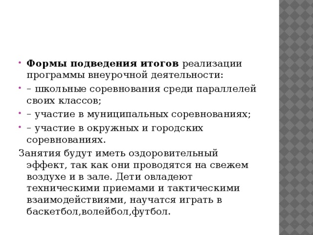 Формы подведения итогов  реализации программы внеурочной деятельности: – школьные соревнования среди параллелей своих классов; – участие в муниципальных соревнованиях; – участие в окружных и городских соревнованиях. Занятия будут иметь оздоровительный эффект, так как они проводятся на свежем воздухе и в зале. Дети овладеют техническими приемами и тактическими взаимодействиями, научатся играть в баскетбол,волейбол,футбол. 