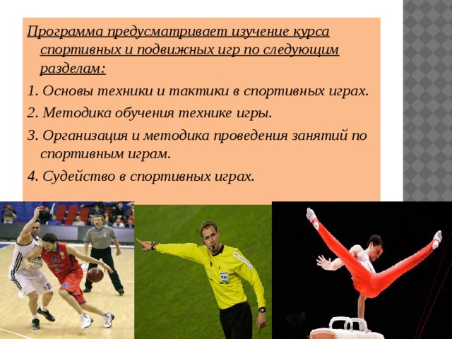 Программа предусматривает изучение курса спортивных и подвижных игр по следующим разделам: 1. Основы техники и тактики в спортивных играх. 2. Методика обучения технике игры. 3. Организация и методика проведения занятий по спортивным играм. 4. Судейство в спортивных играх. 