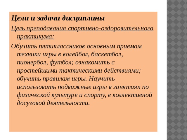 Цели и задачи дисциплины Цель преподавания спортивно-оздоровительного практикума: Обучить пятиклассников основным приемам техники игры в волейбол, баскетбол, пионербол, футбол; ознакомить с простейшими тактическими действиями; обучить правилам игры. Научить использовать подвижные игры в занятиях по физической культуре и спорту, в коллективной досуговой деятельности. 