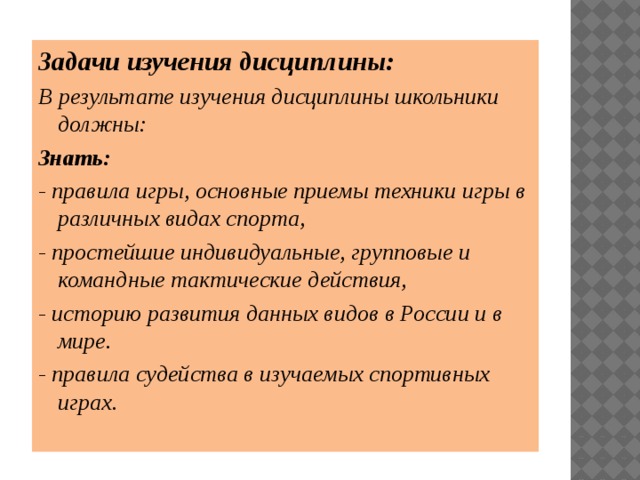 Задачи изучения дисциплины: В результате изучения дисциплины школьники должны: Знать: - правила игры, основные приемы техники игры в различных видах спорта, - простейшие индивидуальные, групповые и командные тактические действия, - историю развития данных видов в России и в мире. - правила судейства в изучаемых спортивных играх. 