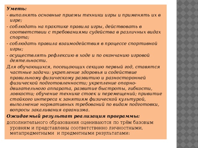 Уметь: - выполнять основные приемы техники игры и применять их в игре; - соблюдать на практике правила игры, действовать в соответствии с требованиями судейства в различных видах спорта; - соблюдать правила взаимодействия в процессе спортивной игры; - осуществлять рефлексию в ходе и по окончанию игровой деятельности. Для обучающихся, посещающих секцию первый год, ставятся частные задачи: укрепление здоровья и содействие правильному физическому развитию и разносторонней физической подготовленности; укрепление опорно-двигательного аппарата, развитие быстроты, гибкости, ловкости; обучение технике стоек и перемещений; привитие стойкого интереса к занятиям физической культурой, выполнение нормативных требований по видам подготовки, вопросы закаливания организма. Ожидаемый результат реализация программы: дополнительного образования оцениваются по трём базовым уровням и представлены соответственно личностными, метапредметными  и предметными результатами:  