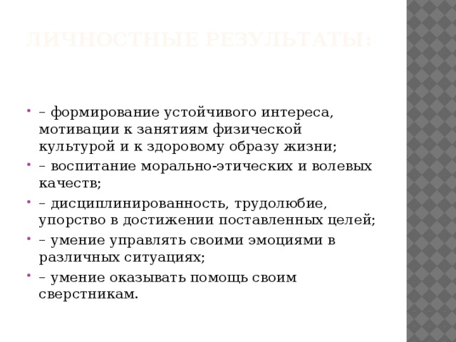Личностные результаты:   – формирование устойчивого интереса, мотивации к занятиям физической культурой и к здоровому образу жизни; – воспитание морально-этических и волевых качеств; – дисциплинированность, трудолюбие, упорство в достижении поставленных целей; – умение управлять своими эмоциями в различных ситуациях; – умение оказывать помощь своим сверстникам. 