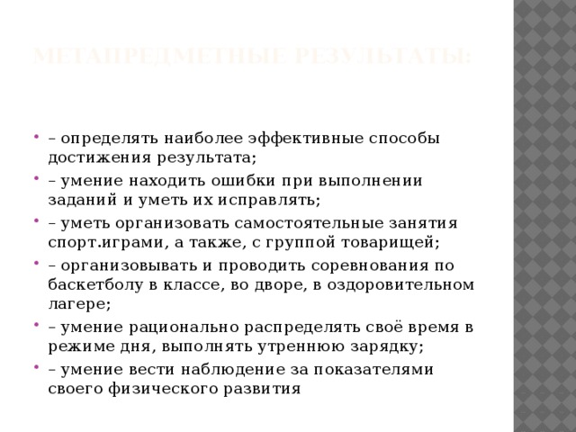 Метапредметные результаты:   – определять наиболее эффективные способы достижения результата; – умение находить ошибки при выполнении заданий и уметь их исправлять; – уметь организовать самостоятельные занятия спорт.играми, а также, с группой товарищей; – организовывать и проводить соревнования по баскетболу в классе, во дворе, в оздоровительном лагере; – умение рационально распределять своё время в режиме дня, выполнять утреннюю зарядку; – умение вести наблюдение за показателями своего физического развития 