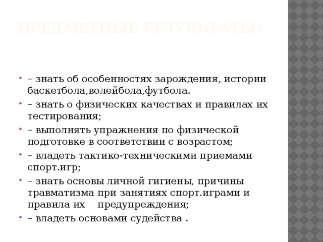 Предметные результаты:   – знать об особенностях зарождения, истории баскетбола,волейбола,футбола. – знать о физических качествах и правилах их тестирования; – выполнять упражнения по физической подготовке в соответствии с возрастом; – владеть тактико-техническими приемами спорт.игр; – знать основы личной гигиены, причины травматизма при занятиях спорт.играми и правила их    предупреждения; – владеть основами судейства . 