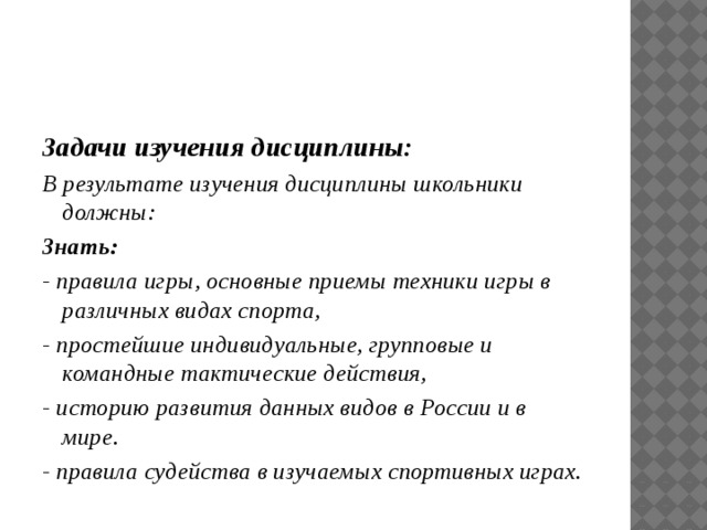 Задачи изучения дисциплины: В результате изучения дисциплины школьники должны: Знать: - правила игры, основные приемы техники игры в различных видах спорта, - простейшие индивидуальные, групповые и командные тактические действия, - историю развития данных видов в России и в мире. - правила судейства в изучаемых спортивных играх. 