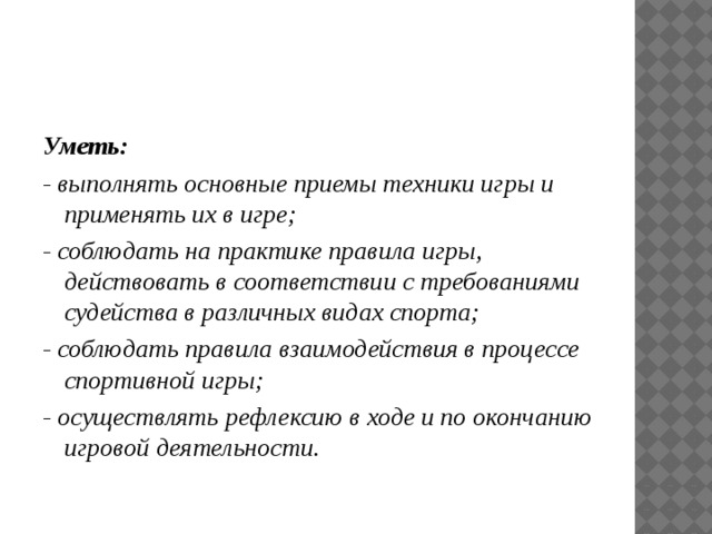 Уметь: - выполнять основные приемы техники игры и применять их в игре; - соблюдать на практике правила игры, действовать в соответствии с требованиями судейства в различных видах спорта; - соблюдать правила взаимодействия в процессе спортивной игры; - осуществлять рефлексию в ходе и по окончанию игровой деятельности. 
