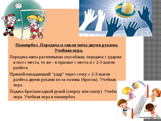      Пионербол .Передача и ловля мяча двумя руками. Учебная игра. Передача мяча различными способами, передача с ударом в пол с места, то же - в прыжке с места и с 2-3 шагов разбега. Прямой нападающий “удар” через сетку с 2-3 шагов разбега двумя руками из-за головы (бросок). Учебная игра. Подача броском одной рукой (сверху или снизу). Учебная игра. Учебная игра в пионербол. 