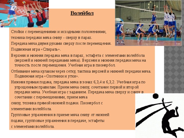 Волейбол Стойки с перемещениями и исходными положениями, техника передачи мяча снизу - сверху в парах. Передача мяча двумя руками сверху после перемещения. Подвижная игра «Спираль». Верхняя и нижняя передача мяча в парах, эстафета с элементами волейбола (верхней и нижней передачами мяча). Верхняя и нижняя передачи мяча на точность после перемещения. Учебная игра в пионербол. Отбивание мяча кулаком через сетку, тактика верхней и нижней передачи мяча. Подвижная игра «Охотники и утки». Нижняя прямая подача, передача мяча в зонах 6,3,4 и 6,3,2. Учебная игра по упрощенным правилам. Прием мяча снизу, сочетание первой и второй передачи мяча. Учебная игра с заданием. Передача мяча сверху и снизу в сочетании с перемещениями, прием мяча снизу, техника прямой нижней подачи. Пионербол с элементами волейбола. Групповые упражнения в приеме мяча снизу от нижней подачи, групповые упражнения в передаче, эстафеты с элементами волейбола. 