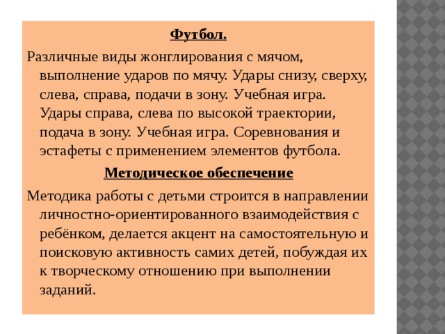 Футбол. Различные виды жонглирования с мячом, выполнение ударов по мячу. Удары снизу, сверху, слева, справа, подачи в зону. Учебная игра. Удары справа, слева по высокой траектории, подача в зону. Учебная игра. Соревнования и эстафеты с применением элементов футбола. Методическое обеспечение Методика работы с детьми строится в направлении личностно-ориентированного взаимодействия с ребёнком, делается акцент на самостоятельную и поисковую активность самих детей, побуждая их к творческому отношению при выполнении заданий. 