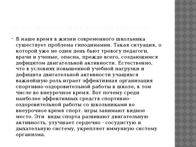 Актуальность и целесообразность: В наше время в жизни современного школьника существует проблема гиподинамии. Такая ситуация, о которой уже не один день бьют тревогу педагоги, врачи и ученые, опасна, прежде всего, создающимся дефицитом двигательной активности. Естественно, что в условиях повышенной учебной нагрузки и дефицита двигательной активности учащихся важнейшую роль играет эффективная организация спортивно-оздоровительной работы в школе, в том числе во внеурочное время. Вот почему среди наиболее эффективных средств спортивно-оздоровительной работы со школьниками во внеурочное время спорт. игры занимают видное место. Эти виды спорта развивают двигательную активность, улучшает сердечно - сосудистую и дыхательную систему, укрепляет иммунную систему организма. 