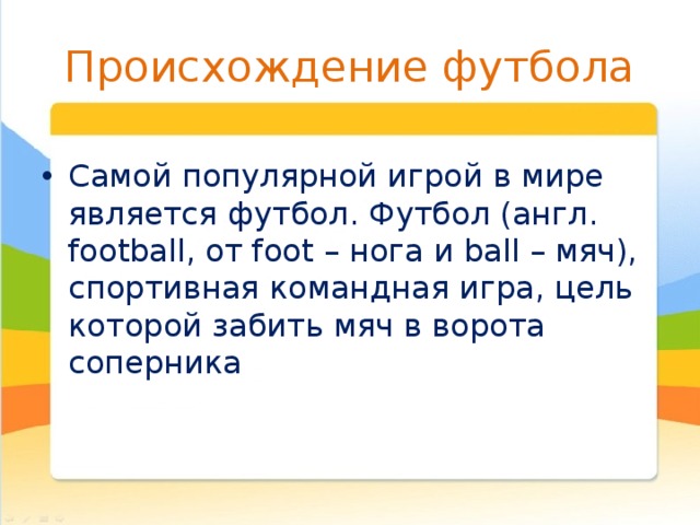 Происхождение футбола Самой популярной игрой в мире является футбол. Футбол (англ. football, от foot – нога и ball – мяч), спортивная командная игра, цель которой забить мяч в ворота соперника 
