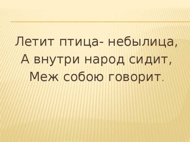 Летит птица- небылица, А внутри народ сидит, Меж собою говорит . 