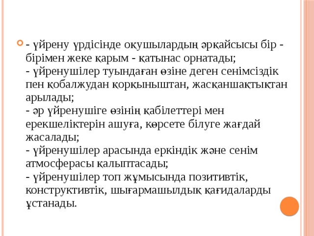 - үйрену үрдісінде оқушылардың әрқайсысы бір - бірімен жеке қарым - қатынас орнатады;  - үйренушілер туындаған өзіне деген сенімсіздік пен қобалжудан қорқыныштан, жасқаншақтықтан арылады;  - әр үйренушіге өзінің қабілеттері мен ерекшеліктерін ашуға, көрсете білуге жағдай жасалады;  - үйренушілер арасында еркіндік және сенім атмосферасы қалыптасады;  - үйренушілер топ жұмысында позитивтік, конструктивтік, шығармашылдық қағидаларды ұстанады.   