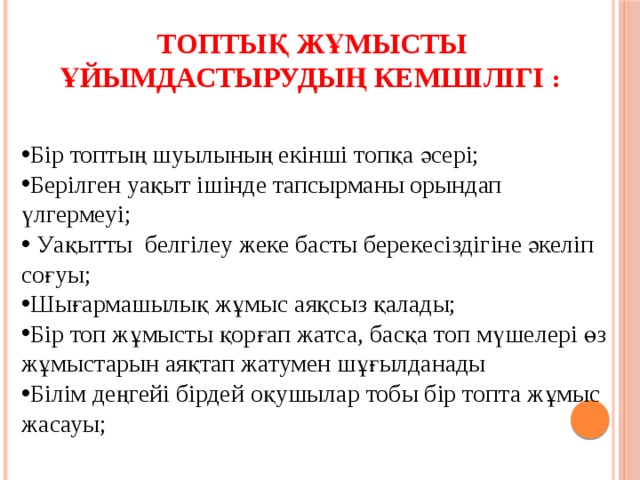 Топтық жұмысты  ұйымдастырудың кемшілігі : Бір топтың шуылының екінші топқа әсері; Берілген уақыт ішінде тапсырманы орындап үлгермеуі;  Уақытты белгілеу жеке басты берекесіздігіне әкеліп соғуы; Шығармашылық жұмыс аяқсыз қалады; Бір топ жұмысты қорғап жатса, басқа топ мүшелері өз жұмыстарын аяқтап жатумен шұғылданады Білім деңгейі бірдей оқушылар тобы бір топта жұмыс жасауы;  