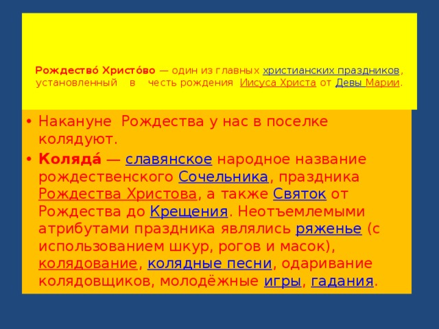      Рождество́ Христо́во  — один из главных  христианских праздников , установленный в честь рождения   Иисуса Христа  от  Девы Марии .   Накануне Рождества у нас в поселке колядуют. Коляда́  —  славянское  народное название рождественского  Сочельника , праздника  Рождества Христова , а также  Святок  от Рождества до  Крещения . Неотъемлемыми атрибутами праздника являлись  ряженье  (с использованием шкур, рогов и масок),  колядование ,  колядные песни , одаривание колядовщиков, молодёжные  игры ,  гадания . 