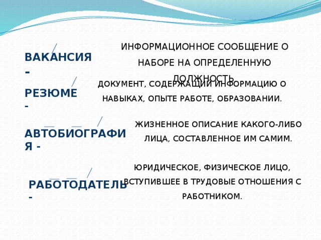 ИНФОРМАЦИОННОЕ СООБЩЕНИЕ О НАБОРЕ НА ОПРЕДЕЛЕННУЮ ДОЛЖНОСТЬ. ВАКАНСИЯ - ДОКУМЕНТ, СОДЕРЖАЩИЙ ИНФОРМАЦИЮ О НАВЫКАХ, ОПЫТЕ РАБОТЕ, ОБРАЗОВАНИИ. РЕЗЮМЕ - ЖИЗНЕННОЕ ОПИСАНИЕ КАКОГО-ЛИБО ЛИЦА, СОСТАВЛЕННОЕ ИМ САМИМ. АВТОБИОГРАФИЯ - ЮРИДИЧЕСКОЕ, ФИЗИЧЕСКОЕ ЛИЦО, ВСТУПИВШЕЕ В ТРУДОВЫЕ ОТНОШЕНИЯ С РАБОТНИКОМ. РАБОТОДАТЕЛЬ - 