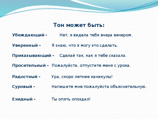 Тон может быть: Убеждающий -   Нет, я видела тебя вчера вечером. Уверенный -   Я знаю, что я могу это сделать. Приказывающий -  Сделай так, как я тебе сказала. Просительный -  Пожалуйста, отпустите меня с урока. Радостный -   Ура, скоро летние каникулы! Суровый -   Напишите мне пожалуйста объяснительную. Ехидный -   Ты опять опоздал! 