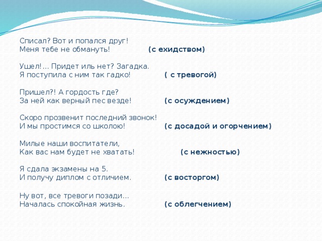 Списал? Вот и попался друг! Меня тебе не обмануть!    (с ехидством) Ушел!... Придет иль нет? Загадка. Я поступила с ним так гадко!    ( с тревогой) Пришел?! А гордость где? За ней как верный пес везде!    (с осуждением) Скоро прозвенит последний звонок! И мы простимся со школою!    (с досадой и огорчением) Милые наши воспитатели, Как вас нам будет не хватать!    (с нежностью) Я сдала экзамены на 5. И получу диплом с отличием.    (с восторгом) Ну вот, все тревоги позади… Началась спокойная жизнь.    (с облегчением) 