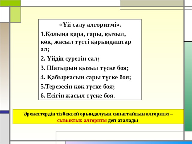 « Үй салу алгоритмі». Қолыңа қара, сары, қызыл, көк, жасыл түсті қарындаштар ал; 2. Үйдің суретін сал; 3. Шатырын қызыл түске боя; 4. Қабырғасын сары түске боя; 5.Терезесін көк түске боя; 6. Есігін жасыл түске боя . Әрекеттердің тізбектей орындалуын сипаттайтын алгоритм – сызықтық алгоритм деп аталады 