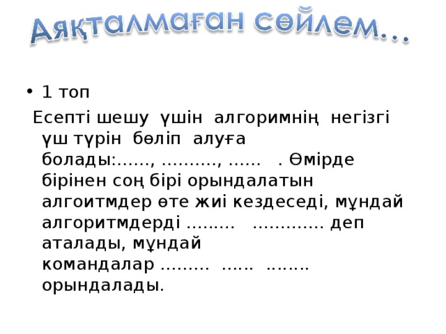 1 топ  Есепті шешу үшін алгоримнің негізгі үш түрін бөліп алуға болады:......, .........., ...... . Өмірде бірінен соң бірі орындалатын алгоитмдер өте жиі кездеседі, мұндай алгоритмдерді ......... ............. деп аталады, мұндай командалар ......... ...... ........ орындалады.  