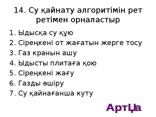 14. Су қайнату алгоритімін рет ретімен орналастыр 1. Ыдысқа су құю 2. Сіреңкені от жағатын жерге тосу 3. Газ кранын ашу 4. Ыдысты плитаға қою 5. Сіреңкені жағу 6. Газды өшіру 7. Су қайнағанша куту  