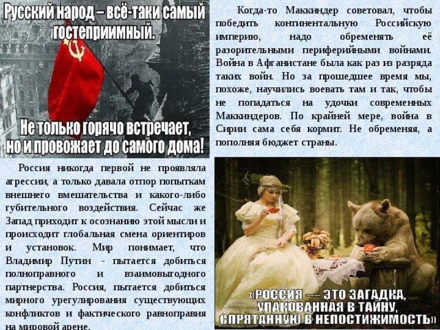 Когда-то Маккиндер советовал, чтобы победить континентальную Российскую империю, надо обременять её разорительными периферийными войнами. Война в Афганистане была как раз из разряда таких войн. Но за прошедшее время мы, похоже, научились воевать там и так, чтобы не попадаться на удочки современных Маккиндеров. По крайней мере, война в Сирии сама себя кормит. Не обременяя, а пополняя бюджет страны. Россия никогда первой не проявляла агрессии, а только давала отпор попыткам внешнего вмешательства и какого-либо губительного воздействия. Сейчас же Запад приходит к осознанию этой мысли и происходит глобальная смена ориентиров и установок. Мир понимает, что Владимир Путин  - пытается добиться полноправного и взаимовыгодного партнерства. Россия, пытается добиться мирного урегулирования существующих конфликтов и фактического равноправия на мировой арене.  