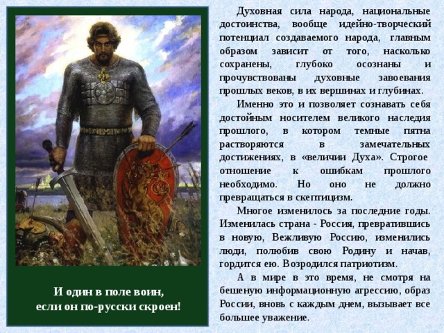 Духовная сила народа, национальные достоинства, вообще идейно-творческий потенциал создаваемого народа,  главным образом зависит от того, насколько сохранены, глубоко осознаны и прочувствованы духовные завоевания прошлых веков, в их вершинах и глубинах. Именно это и позволяет сознавать себя достойным носителем великого наследия прошлого, в котором темные пятна растворяются в замечательных достижениях, в «величии Духа». Строгое  отношение к ошибкам прошлого необходимо. Но оно не должно превращаться в скептицизм . Многое изменилось за последние годы. Изменилась страна - Россия, превратившись в новую, Вежливую Россию, изменились люди, полюбив свою Родину и начав, гордится ею. Возродился патриотизм. А в мире в это время, не смотря на бешеную информационную агрессию, образ России, вновь с каждым днем, вызывает все большее уважение. И один в поле воин, если он по-русски скроен!  