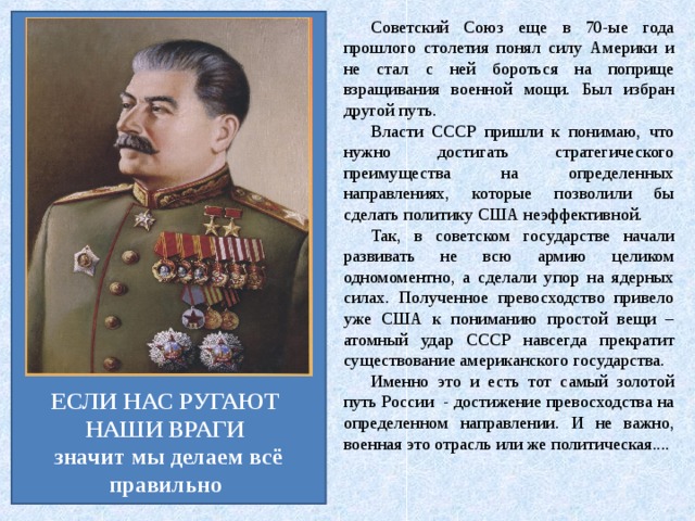 Советский Союз еще в 70-ые года прошлого столетия понял силу Америки и не стал с ней бороться на поприще взращивания военной мощи. Был избран другой путь. Власти СССР пришли к понимаю, что нужно достигать стратегического преимущества на определенных направлениях, которые позволили бы сделать политику США неэффективной. Так, в советском государстве начали развивать не всю армию целиком одномоментно, а сделали упор на ядерных силах. Полученное превосходство привело уже США к пониманию простой вещи – атомный удар СССР навсегда прекратит существование американского государства.   Именно это и есть тот самый золотой путь России  - достижение превосходства на определенном направлении. И не важно, военная это отрасль или же политическая.... ЕСЛИ НАС РУГАЮТ НАШИ ВРАГИ  значит мы делаем всё правильно 
