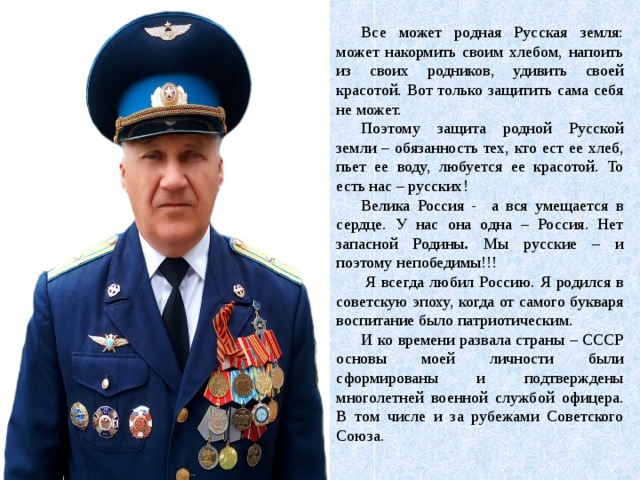 Все может родная Русская земля: может накормить своим хлебом, напоить из своих родников, удивить своей красотой. Вот только защитить сама себя не может. Поэтому защита родной Русской земли – обязанность тех, кто ест ее хлеб, пьет ее воду, любуется ее красотой. То есть нас – русских! Велика Россия - а вся умещается в сердце. У нас она одна – Россия. Нет запасной Родины . Мы русские – и поэтому непобедимы!!!   Я всегда любил Россию. Я родился в советскую эпоху, когда от самого букваря воспитание было патриотическим. И ко времени развала страны – СССР основы моей личности были сформированы и подтверждены многолетней военной службой офицера. В том числе и за рубежами Советского Союза. 