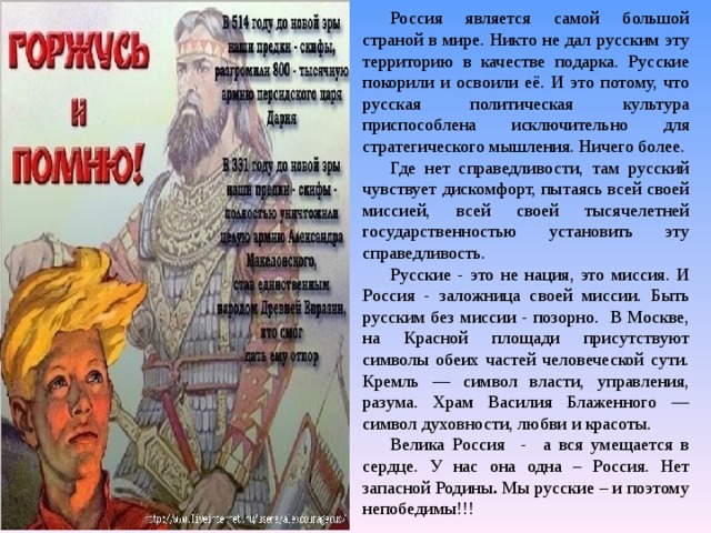 Россия является самой большой страной в мире. Никто не дал русским эту территорию в качестве подарка. Русские покорили и освоили её. И это потому, что русская политическая культура приспособлена исключительно для стратегического мышления. Ничего более. Где нет справедливости, там русский чувствует дискомфорт, пытаясь всей своей миссией, всей своей тысячелетней государственностью установить эту справедливость. Русские - это не нация, это миссия. И Россия - заложница своей миссии. Быть русским без миссии - позорно. В Москве, на Красной площади присутствуют символы обеих частей человеческой сути. Кремль — символ власти, управления, разума. Храм Василия Блаженного — символ духовности, любви и красоты. Велика Россия - а вся умещается в сердце. У нас она одна – Россия. Нет запасной Родины . Мы русские – и поэтому непобедимы!!! 